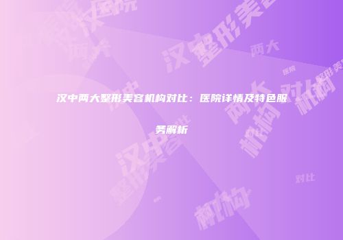 汉中两大整形美容机构对比：医院详情及特色服务解析