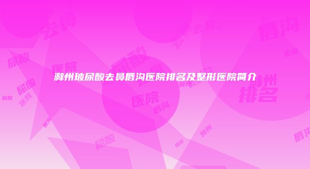 滁州玻尿酸去鼻唇沟医院排名及整形医院简介