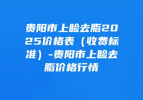 贵阳市上睑去脂2025价格表（收费标准）-贵阳市上睑去脂价格行情