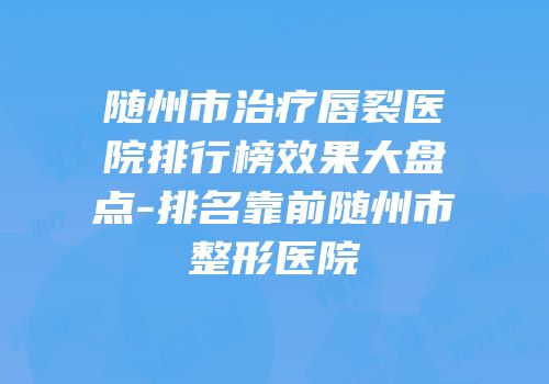 随州市治疗唇裂医院排行榜效果大盘点-排名靠前随州市整形医院