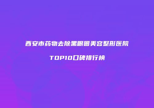 西安市药物去除黑眼圈美容整形医院TOP10口碑排行榜