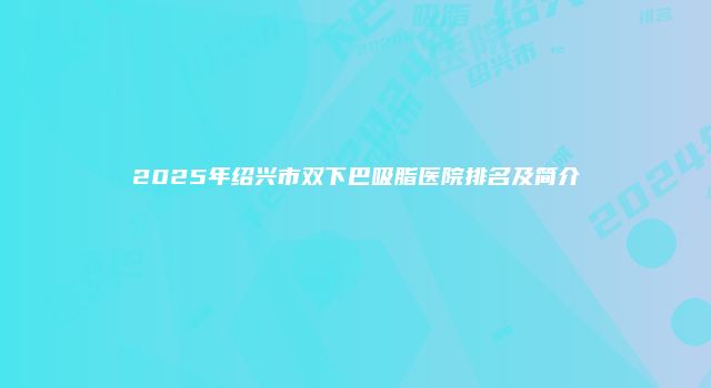 2025年绍兴市双下巴吸脂医院排名及简介