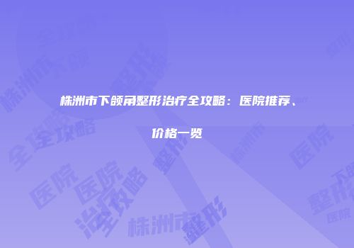 株洲市下颌角整形治疗全攻略：医院推荐、价格一览