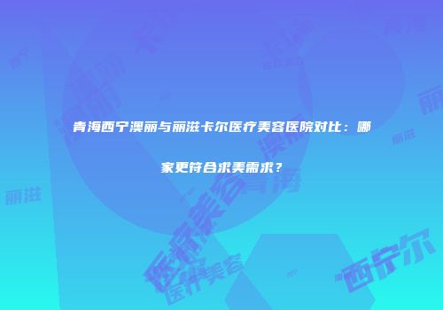 青海西宁澳丽与丽滋卡尔医疗美容医院对比：哪家更符合求美需求？