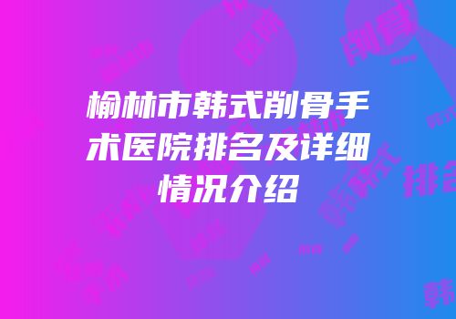榆林市韩式削骨手术医院排名及详细情况介绍