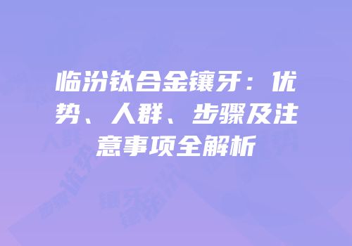 临汾钛合金镶牙：优势、人群、步骤及注意事项全解析