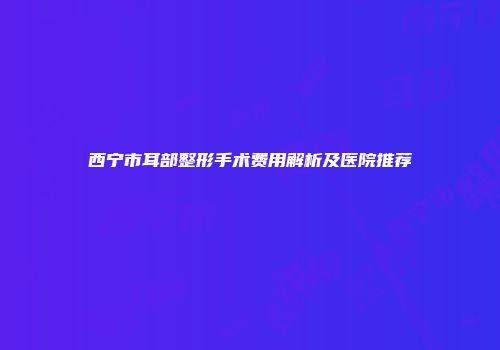 西宁市耳部整形手术费用解析及医院推荐