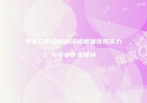张家口市金属烤瓷修复体医院实力与专业医生推荐