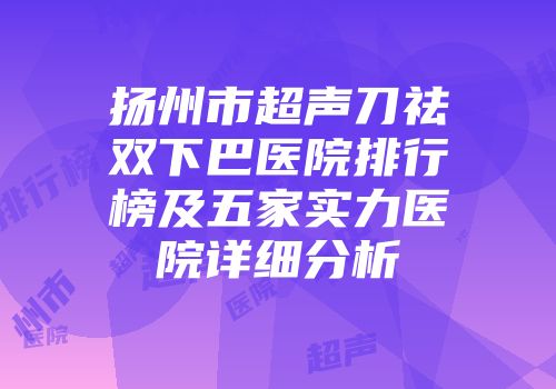 扬州市超声刀祛双下巴医院排行榜及五家实力医院详细分析