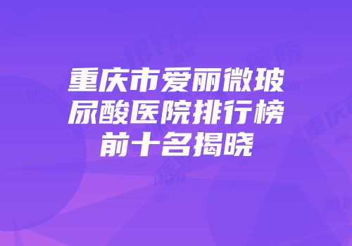 重庆市爱丽微玻尿酸医院排行榜前十名揭晓
