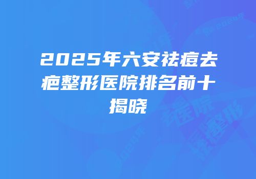 2025年六安祛痘去疤整形医院排名前十揭晓