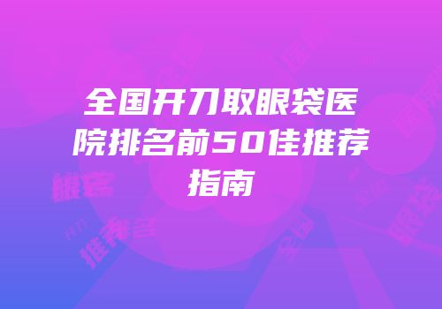 全国开刀取眼袋医院排名前50佳推荐指南