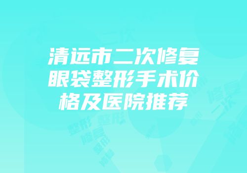 清远市二次修复眼袋整形手术价格及医院推荐