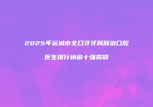 2025年运城市全口牙牙周刮治口腔医生排行榜前十强揭晓