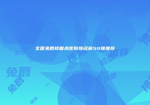 全国兔唇修复术医院排名前50强推荐