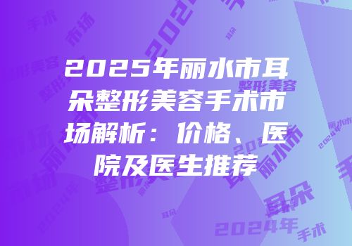 2025年丽水市耳朵整形美容手术市场解析：价格、医院及医生推荐
