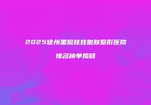 2025徐州黑脸娃娃嫩肤整形医院排名榜单揭晓