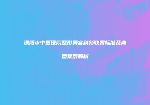 溧阳市中医医院整形美容科新收费标准及典型案例解析