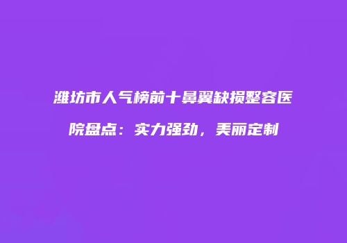潍坊市人气榜前十鼻翼缺损整容医院盘点：实力强劲，美丽定制