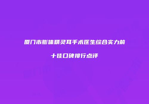厦门市膨体精灵耳手术医生综合实力前十佳口碑排行点评