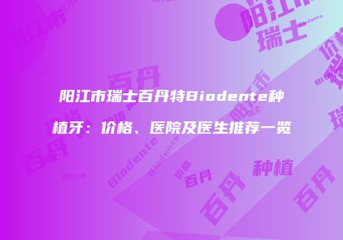 阳江市瑞士百丹特Biodente种植牙：价格、医院及医生推荐一览