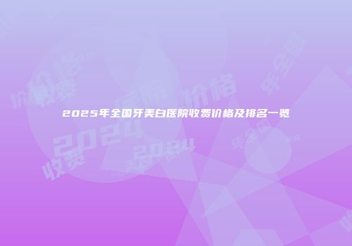 2025年全国牙美白医院收费价格及排名一览