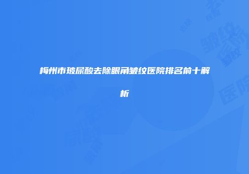 梅州市玻尿酸去除眼角皱纹医院排名前十解析