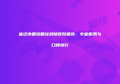 宿迁市眼袋眼纹消除医院推荐：专业服务与口碑排行