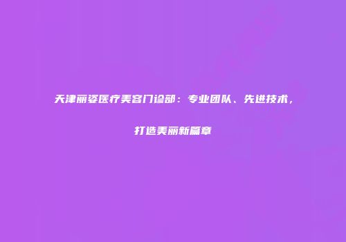 天津丽姿医疗美容门诊部：专业团队、先进技术，打造美丽新篇章