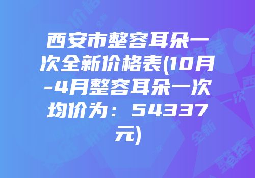 西安市整容耳朵一次全新价格表(10月-4月整容耳朵一次均价为：54337元)