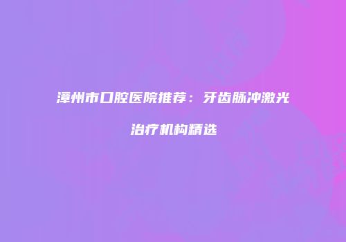 漳州市口腔医院推荐：牙齿脉冲激光治疗机构精选
