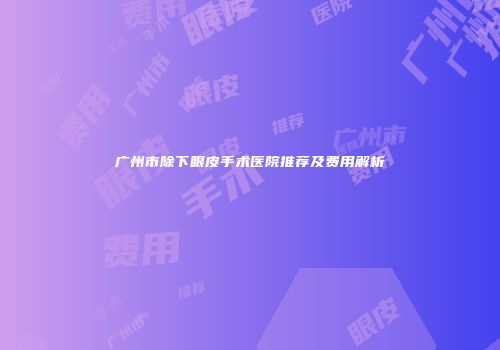 广州市除下眼皮手术医院推荐及费用解析