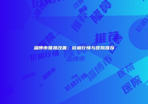 淄博市隆鼻改善：价格行情与医院推荐