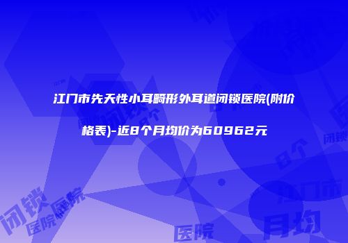 江门市先天性小耳畸形外耳道闭锁医院(附价格表)-近8个月均价为60962元