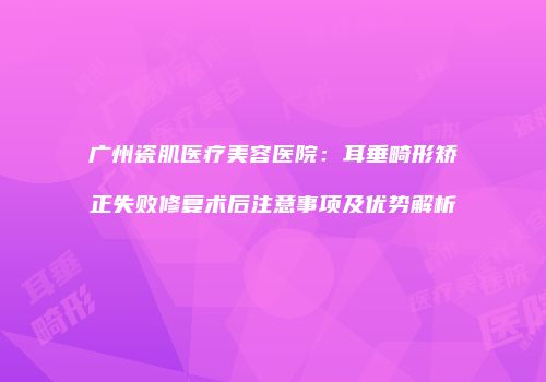 广州瓷肌医疗美容医院：耳垂畸形矫正失败修复术后注意事项及优势解析
