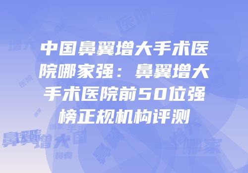 中国鼻翼增大手术医院哪家强：鼻翼增大手术医院前50位强榜正规机构评测