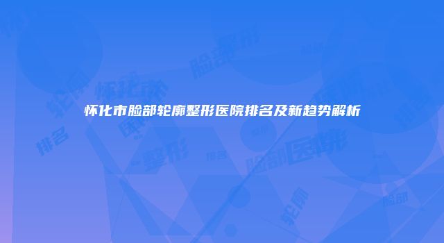 怀化市脸部轮廓整形医院排名及新趋势解析