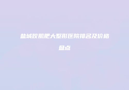 盐城咬肌肥大整形医院排名及价格盘点