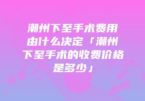 潮州下至手术费用由什么决定「潮州下至手术的收费价格是多少」