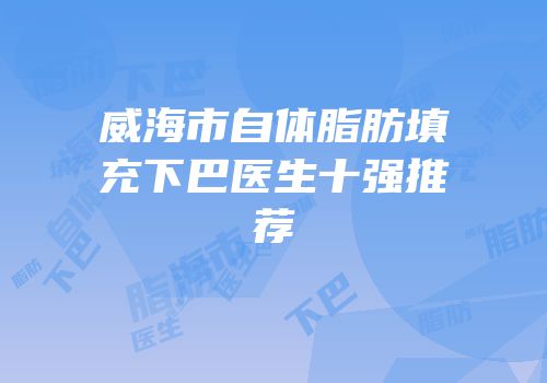 威海市自体脂肪填充下巴医生十强推荐