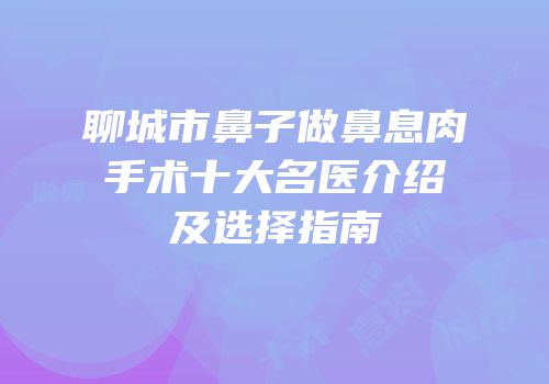 聊城市鼻子做鼻息肉手术十大名医介绍及选择指南