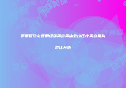 鄂钢医院与普丽缇莎美容美体会馆医疗美容机构对比分析