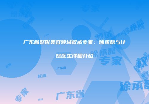 广东省整形美容领域权威专家：徐承磊与计斌医生详细介绍