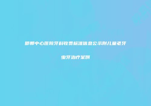邯郸中心医院牙科收费标准信息公示附儿童老牙虫牙治疗案例
