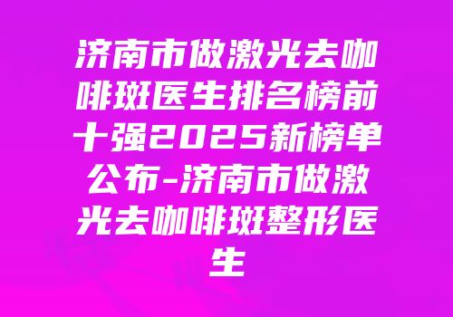济南市做激光去咖啡斑医生排名榜前十强2025新榜单公布-济南市做激光去咖啡斑整形医生