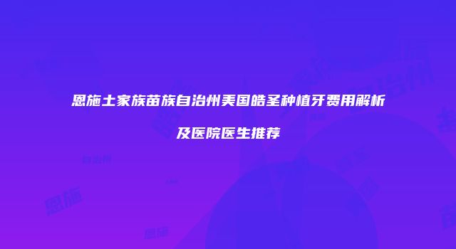 恩施土家族苗族自治州美国皓圣种植牙费用解析及医院医生推荐