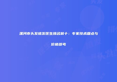 漯河市头发植发医生排名前十：专家技术盘点与价格参考