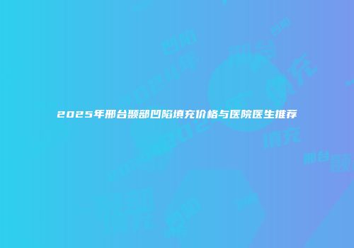 2025年邢台颞部凹陷填充价格与医院医生推荐