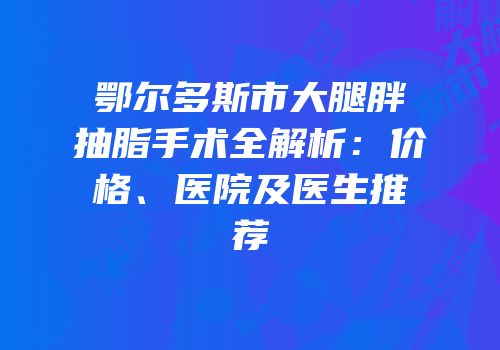 鄂尔多斯市大腿胖抽脂手术全解析：价格、医院及医生推荐