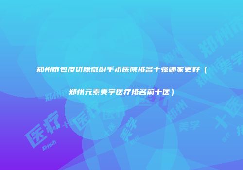 郑州市包皮切除微创手术医院排名十强哪家更好（郑州元素美学医疗排名前十医）